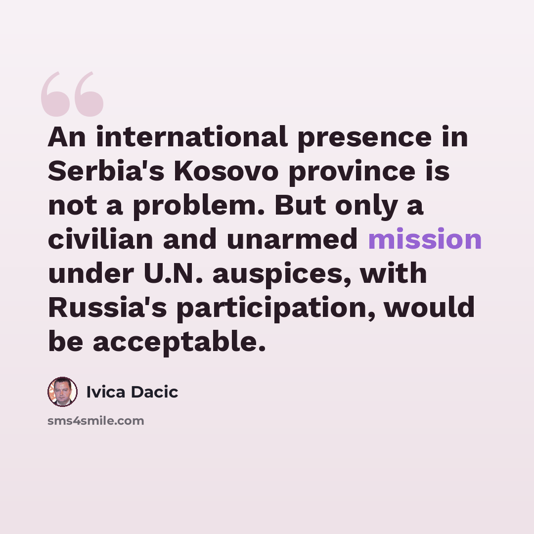 “An international presence in Serbia's Kosovo province is not a problem. But only a civilian and unarmed mission under U.N. auspices, with Russia's participation, would be acceptable.” quote by Ivica Dacic
