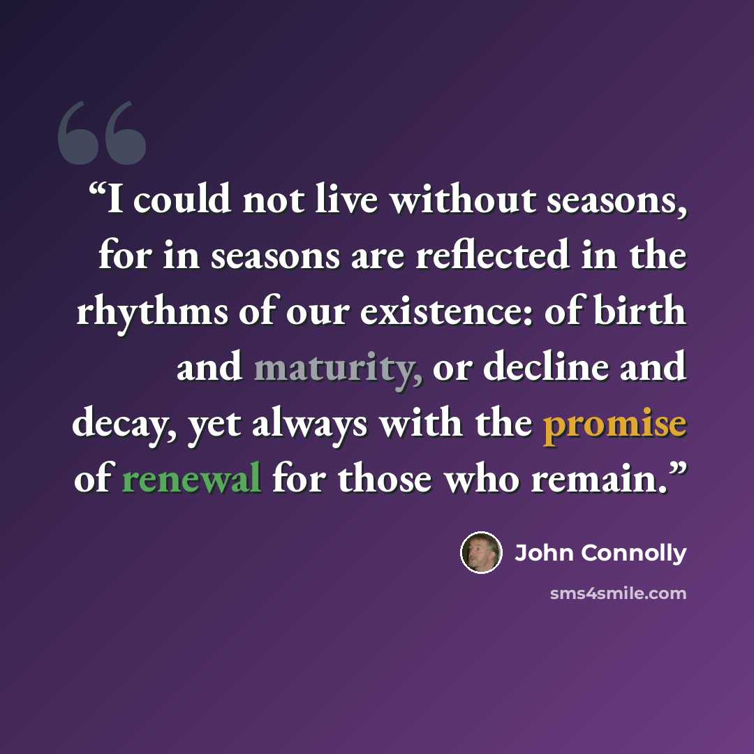 “I could not live without seasons, for in seasons are reflected in the rhythms of our existence: of birth and maturity, or decline and decay, yet always with the promise of renewal for those who remain.” quote by John Connolly