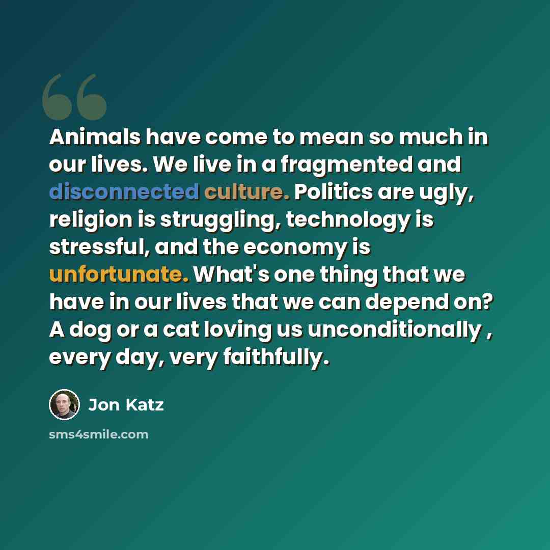 “Animals have come to mean so much in our lives. We live in a fragmented and disconnected culture. Politics are ugly, religion is struggling, technology is stressful, and the economy is unfortunate. What's one thing that we have in our lives that we can depend on? A dog or a cat loving us…” quote by Jon Katz