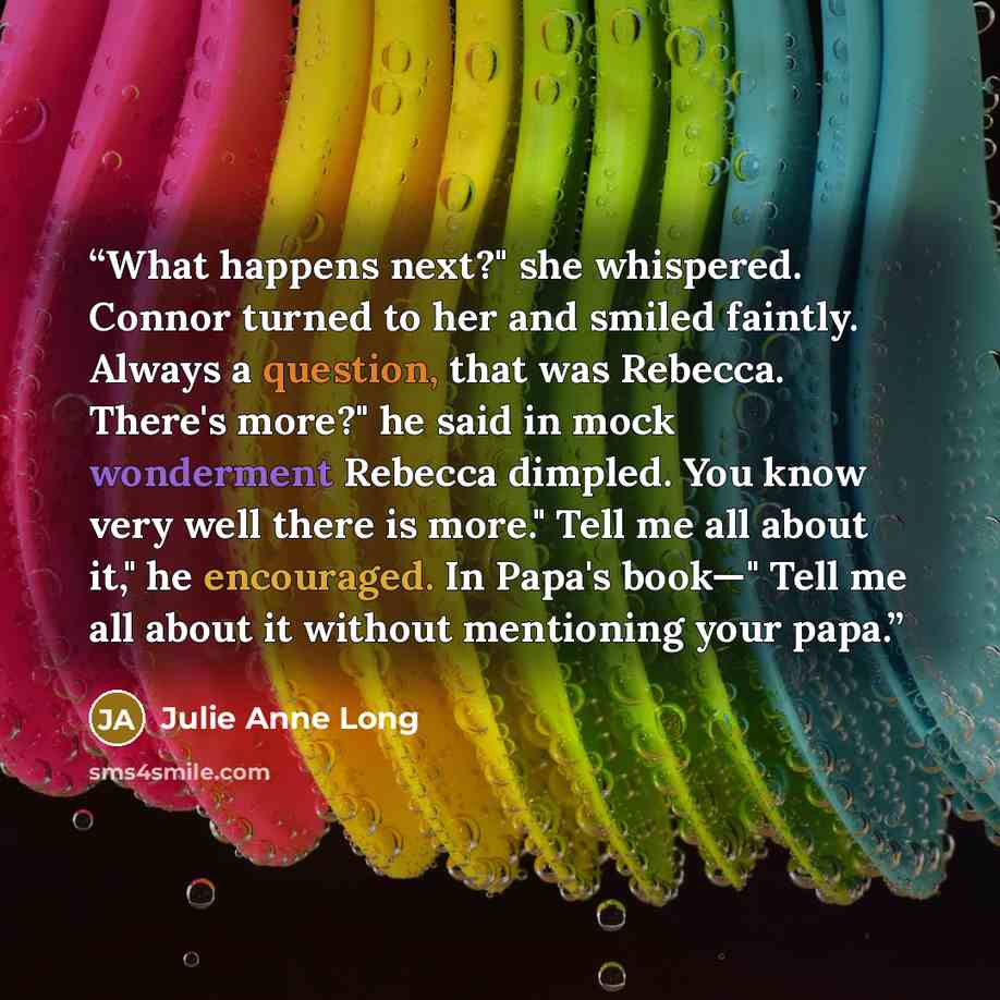 “What happens next?" she whispered. Connor turned to her and smiled faintly. Always a question, that was Rebecca. There's more?" he said in mock wonderment Rebecca dimpled. You know very well there is more." Tell me all about it," he encouraged. In Papa's book—" Tell me all about it without…” quote by Julie Anne Long