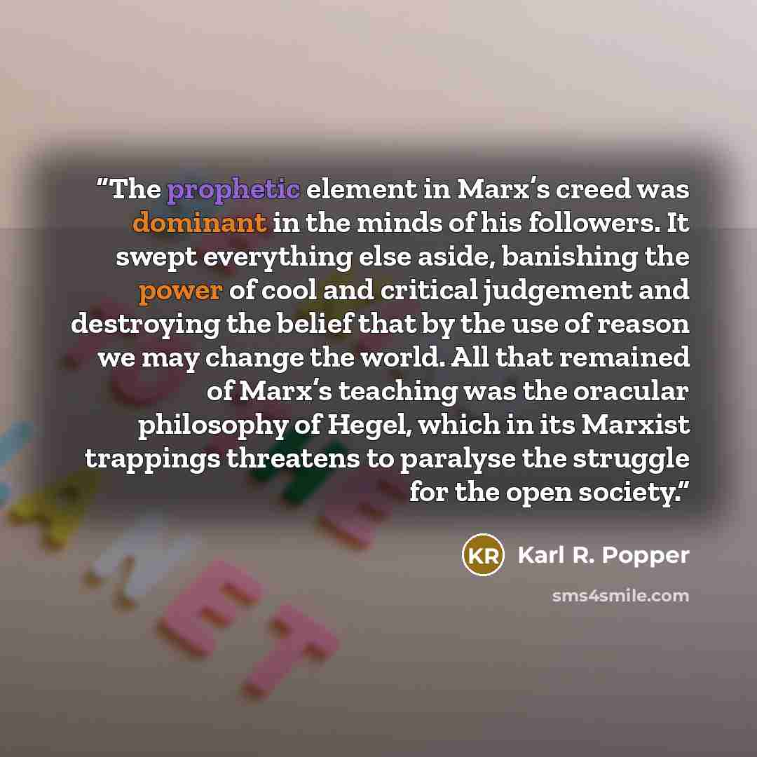 “The prophetic element in Marx’s creed was dominant in the minds of his followers. It swept everything else aside, banishing the power of cool and critical judgement and destroying the belief that by the use of reason we may change the world. All that remained of Marx’s teaching was the oracular…” quote by Karl R. Popper