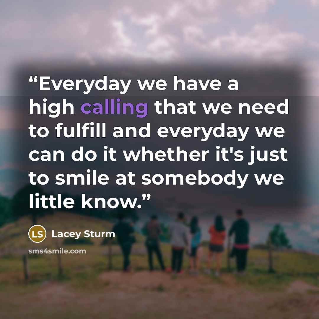 “Everyday we have a high calling that we need to fulfill and everyday we can do it whether it's just to smile at somebody we little know.” quote by Lacey Sturm