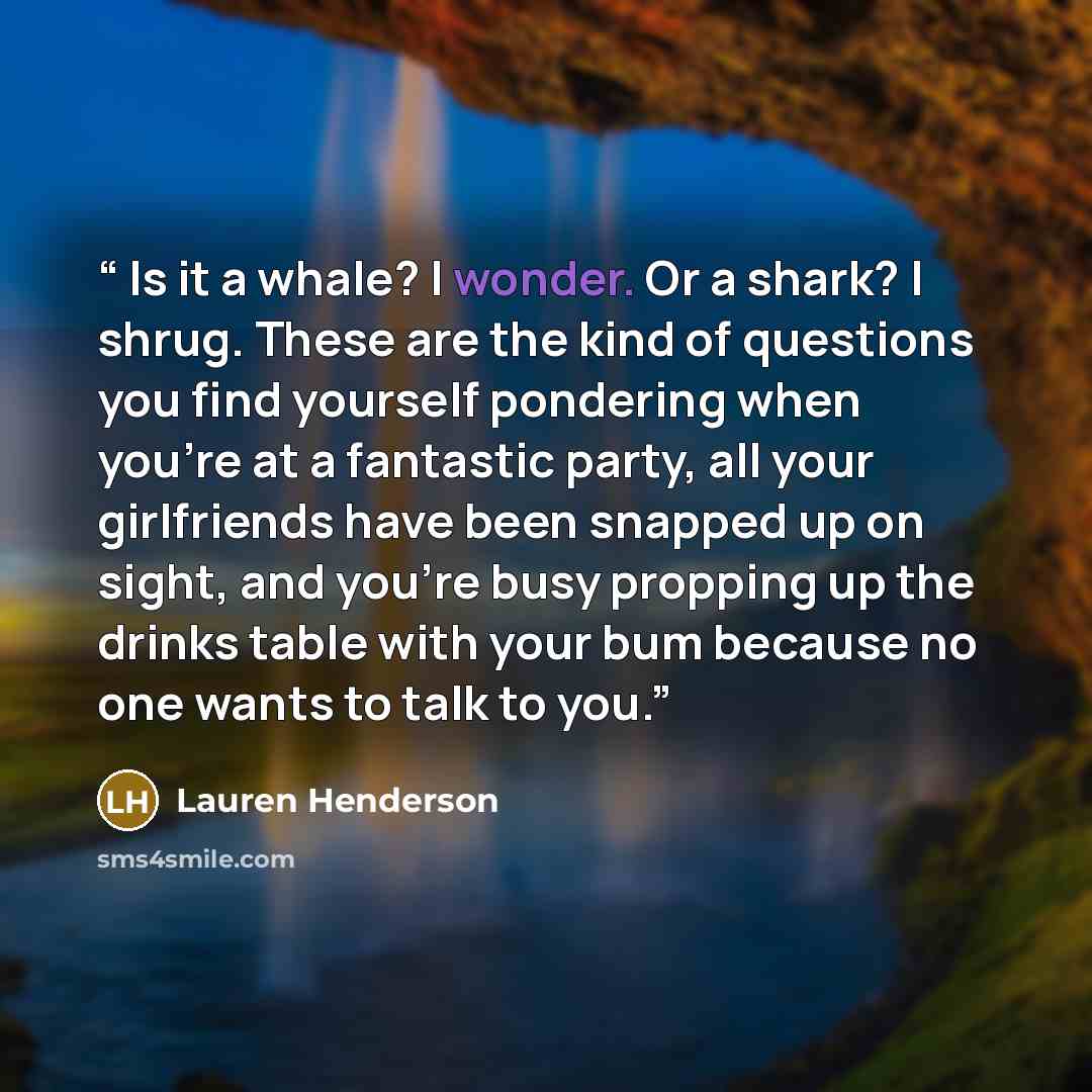 “Is it a whale? I wonder. Or a shark? I shrug. These are the kind of questions you find yourself pondering when you’re at a fantastic party, all your girlfriends have been snapped up on sight, and you’re busy propping up the drinks table with your bum because no one wants to talk to you.” quote by Lauren Henderson