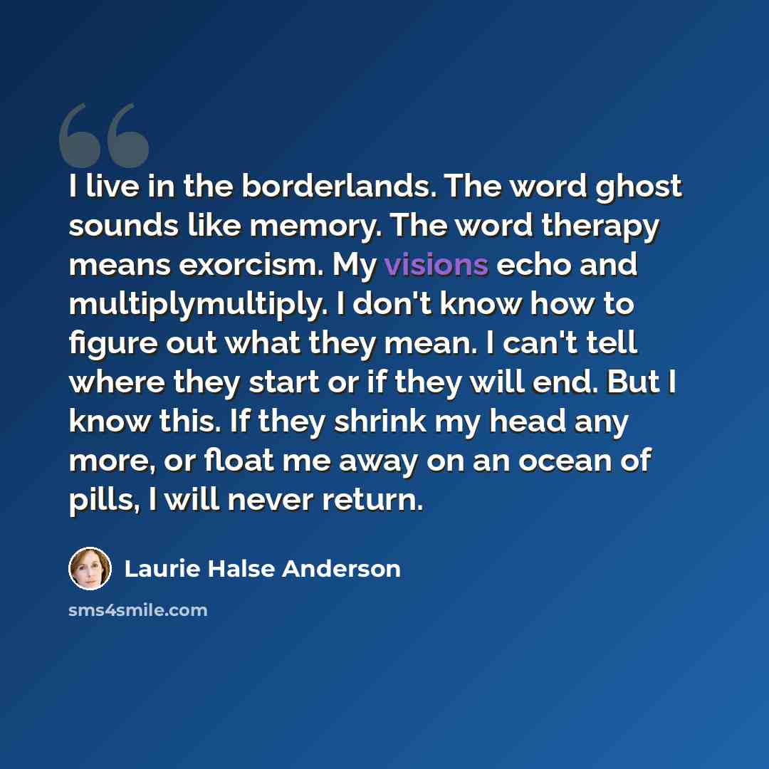 “I live in the borderlands. The word ghost sounds like memory. The word therapy means exorcism. My visions echo and multiplymultiply. I don't know how to figure out what they mean. I can't tell where they start or if they will end. But I know this. If they shrink my head any more, or float me away…” quote by Laurie Halse Anderson