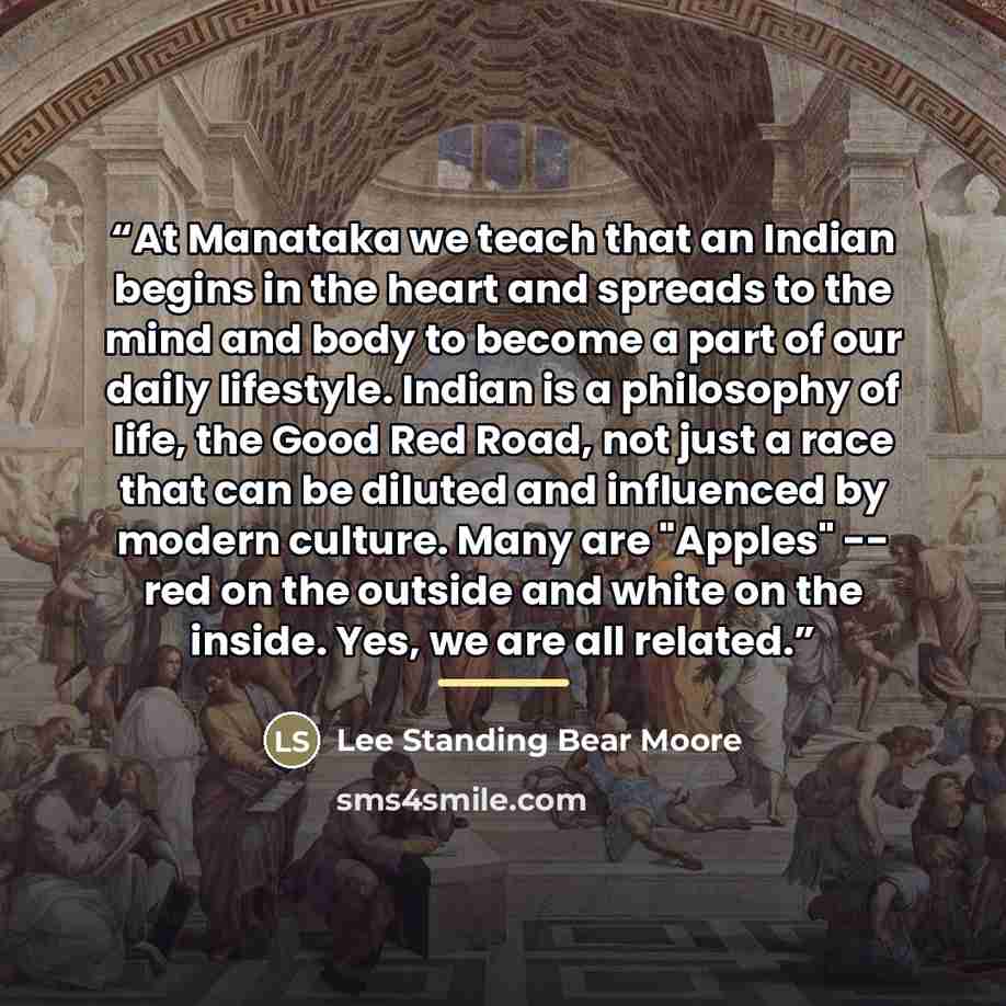 “At Manataka we teach that an Indian begins in the heart and spreads to the mind and body to become a part of our daily lifestyle. Indian is a philosophy of life, the Good Red Road, not just a race that can be diluted and influenced by modern culture. Many are "Apples" -- red on the outside and…” quote by Lee Standing Bear Moore