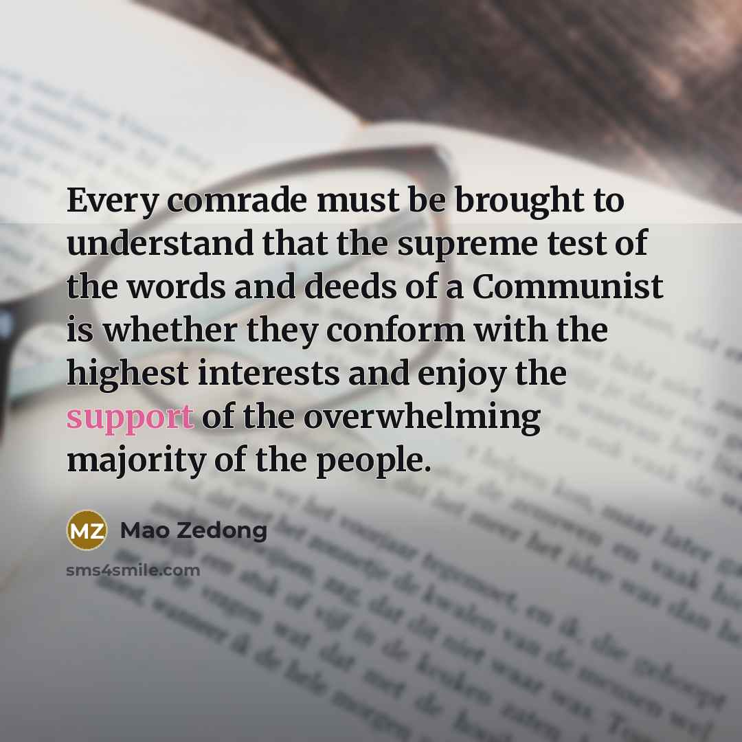 “Every comrade must be brought to understand that the supreme test of the words and deeds of a Communist is whether they conform with the highest interests and enjoy the support of the overwhelming majority of the people.” quote by Mao Zedong