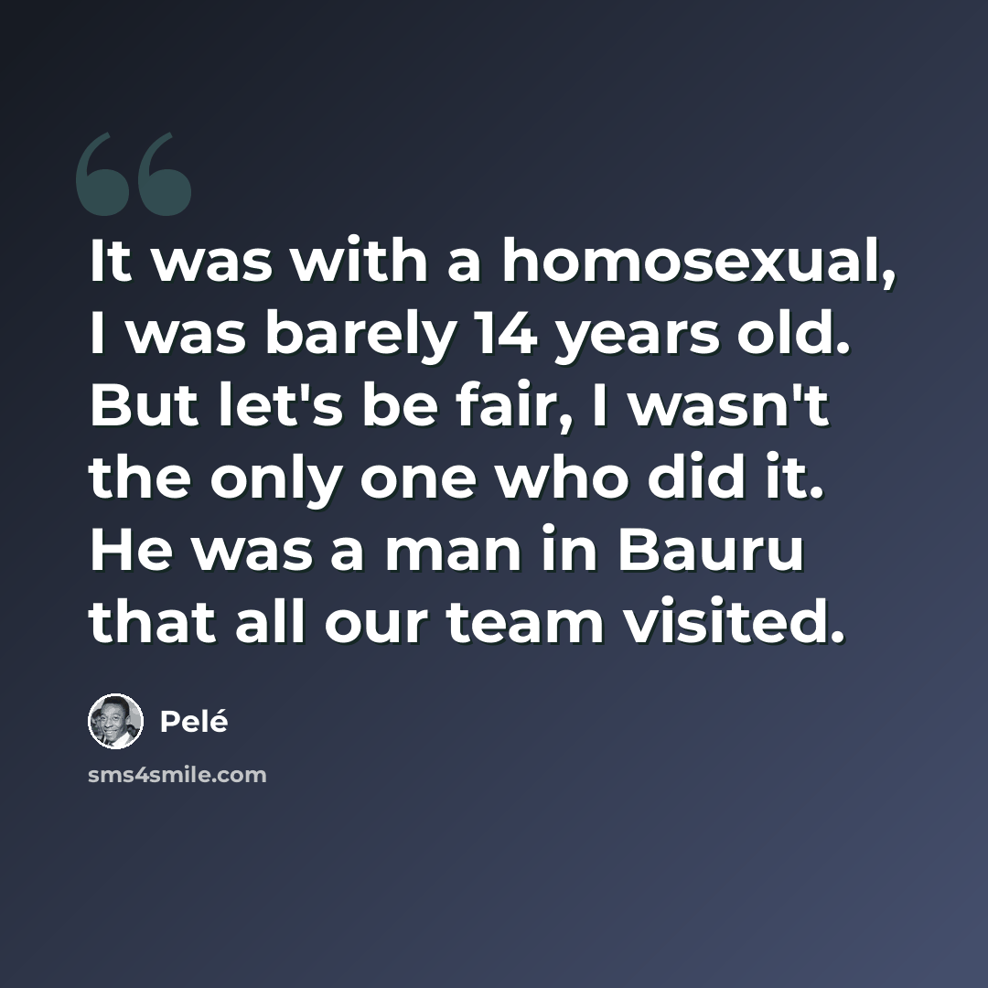 “It was with a homosexual, I was barely 14 years old. But let's be fair, I wasn't the only one who did it. He was a man in Bauru that all our team visited.” quote by Pele
