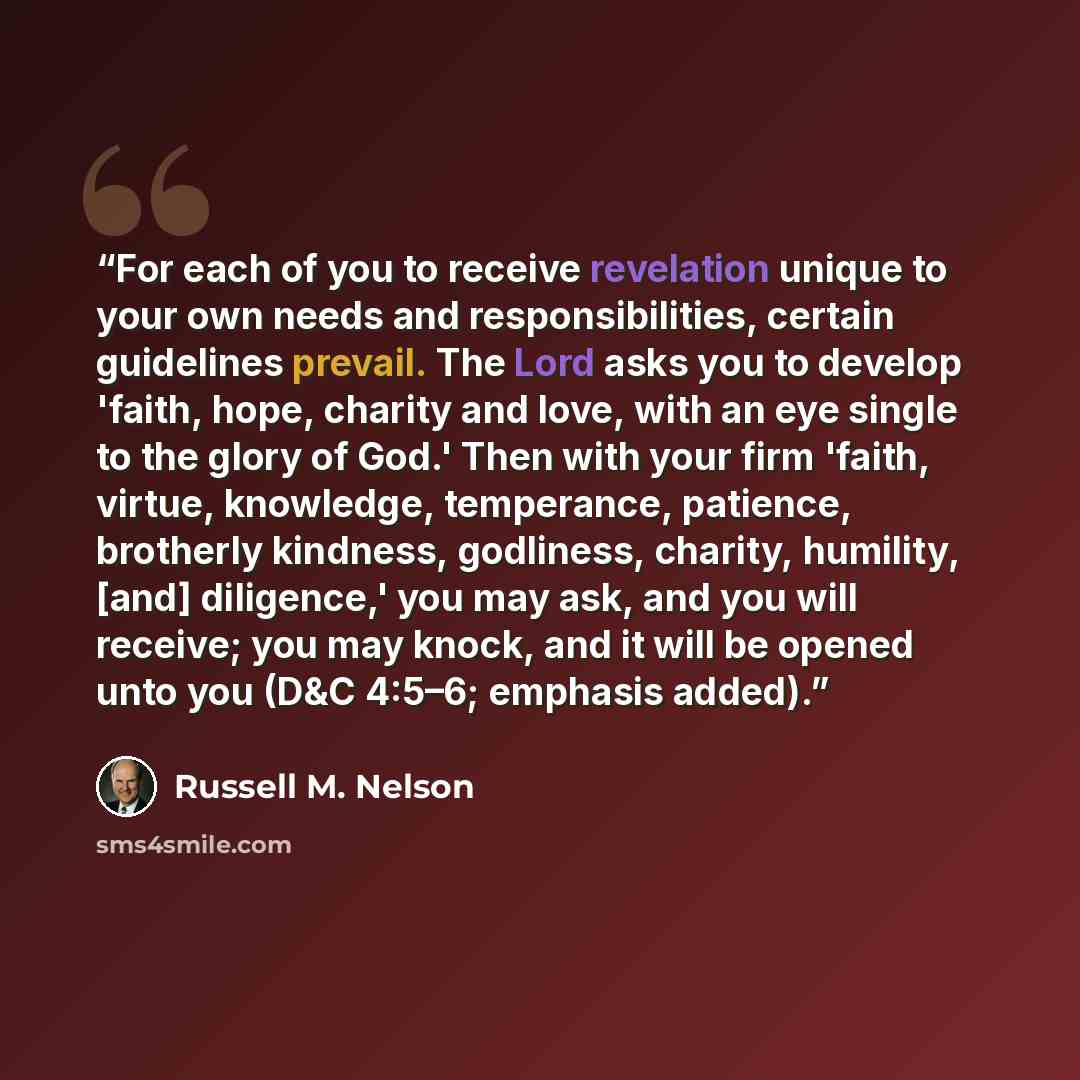 “For each of you to receive revelation unique to your own needs and responsibilities, certain guidelines prevail. The Lord asks you to develop 'faith, hope, charity and love, with an eye single to the glory of God.' Then with your firm 'faith, virtue, knowledge, temperance, patience, brotherly…” quote by Russell M. Nelson