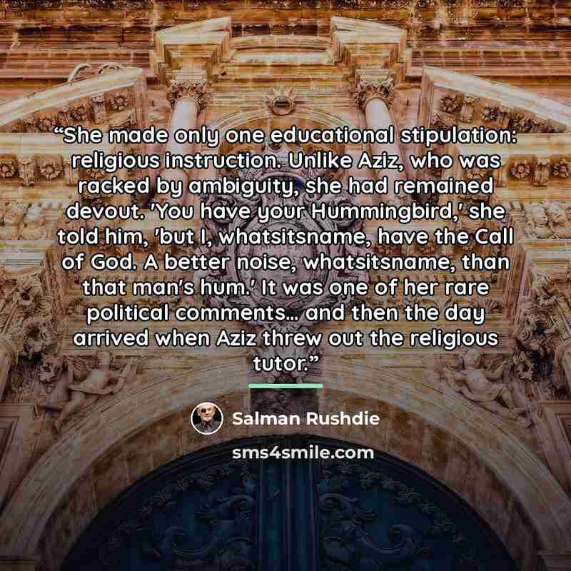 “She made only one educational stipulation: religious instruction. Unlike Aziz, who was racked by ambiguity, she had remained devout. 'You have your Hummingbird,' she told him, 'but I, whatsitsname, have the Call of God. A better noise, whatsitsname, than that man's hum.' It was one of her rare…” quote by Salman Rushdie