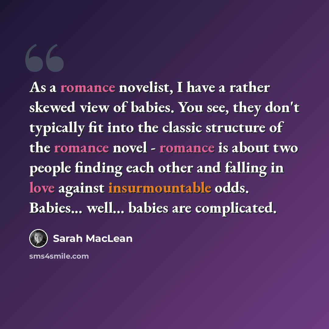 “As a romance novelist, I have a rather skewed view of babies. You see, they don't typically fit into the classic structure of the romance novel - romance is about two people finding each other and falling in love against insurmountable odds. Babies... well... babies are complicated.” quote by Sarah MacLean