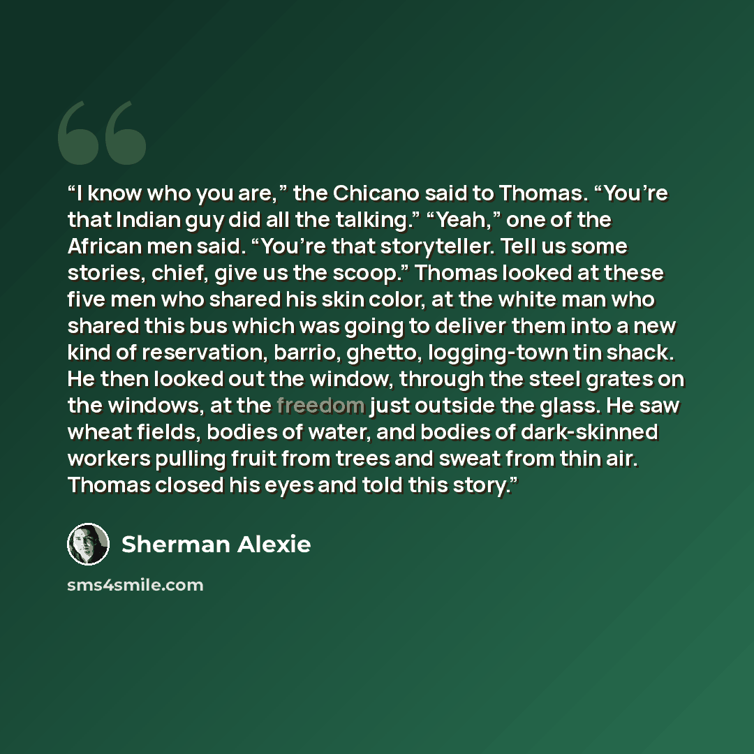 “I know who you are,” the Chicano said to Thomas. “You’re that Indian guy did all the talking.” “Yeah,” one of the African men said. “You’re that storyteller. Tell us some stories, chief, give us the scoop.” Thomas looked at these five men who shared his skin color, at the white man who shared this…” quote by Sherman Alexie