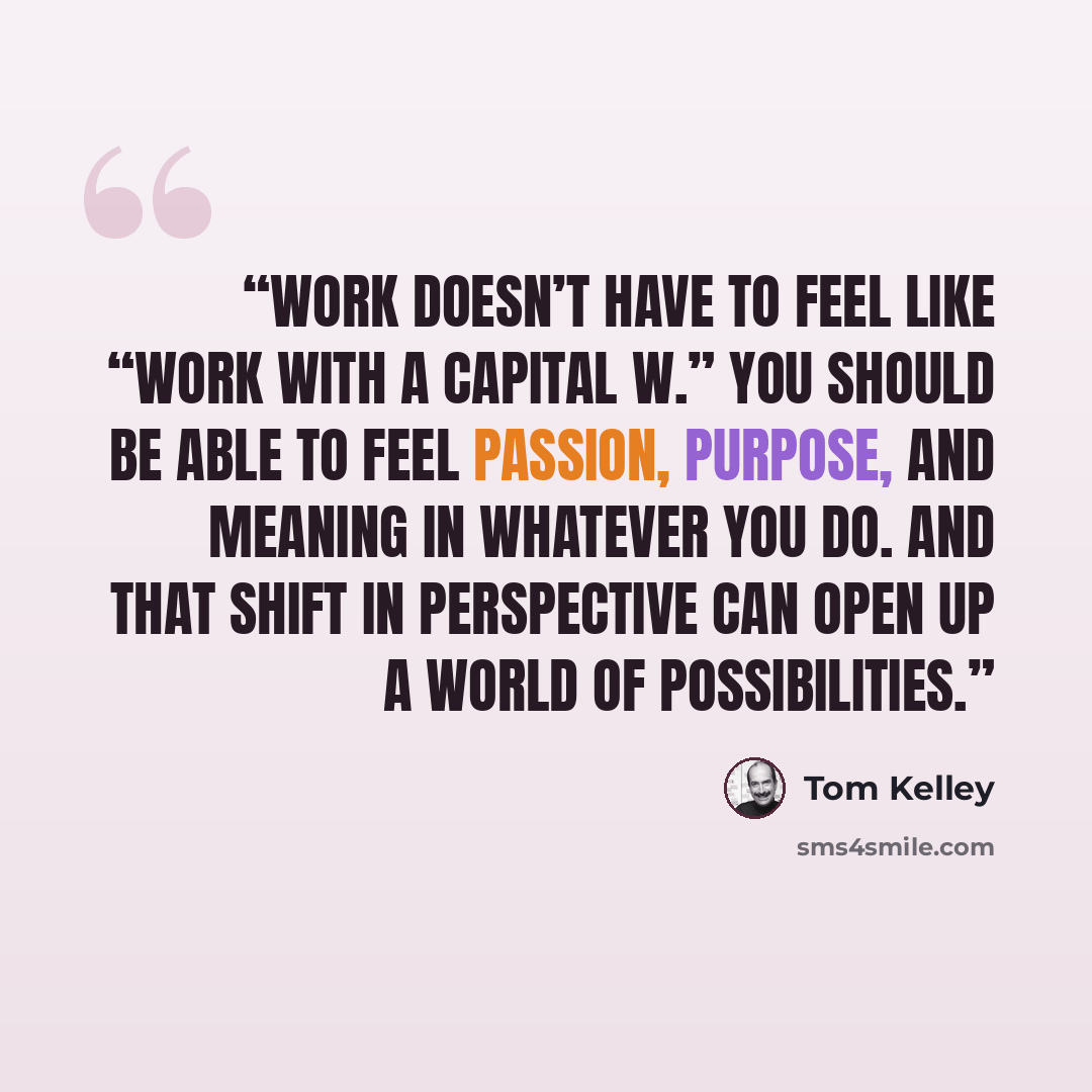 “Work doesn’t have to feel like “Work with a capital W.” You should be able to feel passion, purpose, and meaning in whatever you do. And that shift in perspective can open up a world of possibilities.” quote by Tom Kelley