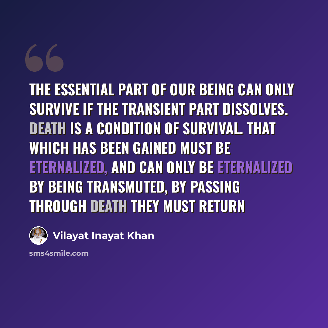 “The essential part of our being can only survive if the transient part dissolves. Death is a condition of survival. That which has been gained must be eternalized, and can only be eternalized by being transmuted, by passing through death they must return” quote by Vilayat Inayat Khan
