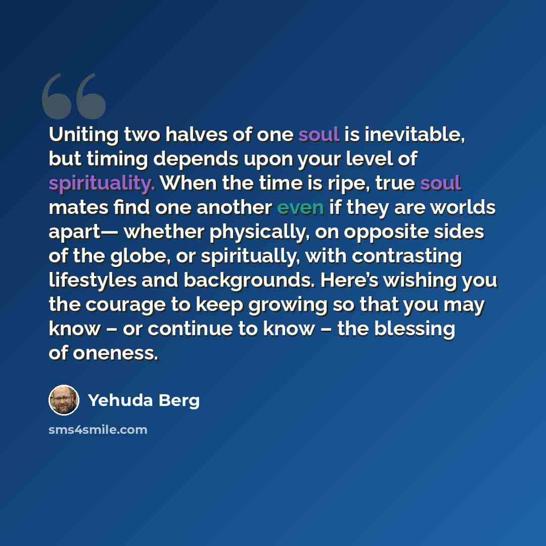 “Uniting two halves of one soul is inevitable, but timing depends upon your level of spirituality. When the time is ripe, true soul mates find one another even if they are worlds apart— whether physically, on opposite sides of the globe, or spiritually, with contrasting lifestyles and backgrounds…” quote by Yehuda Berg