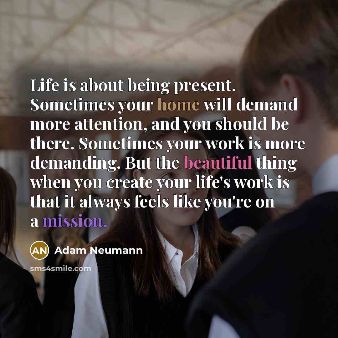 “Life is about being present. Sometimes your home will demand more attention, and you should be there. Sometimes your work is more demanding. But the beautiful thing when you create your life's work is that it always feels like you're on a mission.” quote by Adam Neumann