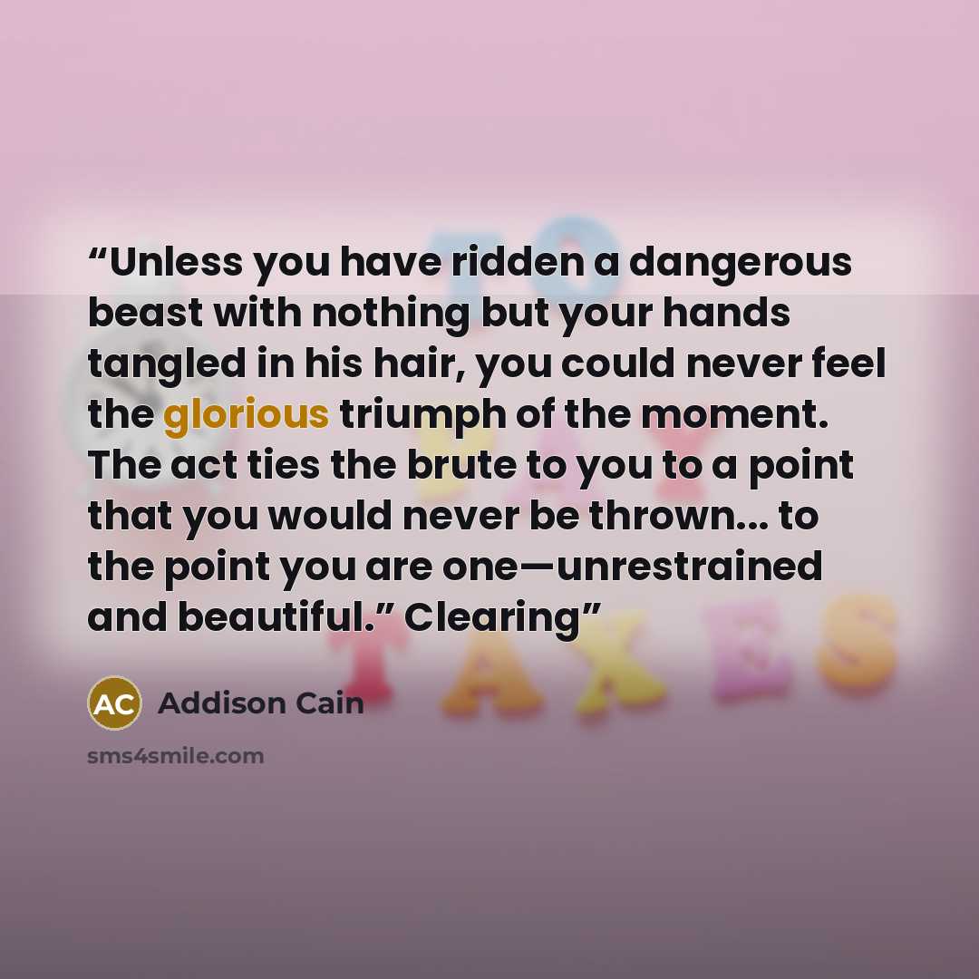 “Unless you have ridden a dangerous beast with nothing but your hands tangled in his hair, you could never feel the glorious triumph of the moment. The act ties the brute to you to a point that you would never be thrown... to the point you are one—unrestrained and beautiful.” Clearing” quote by Addison Cain