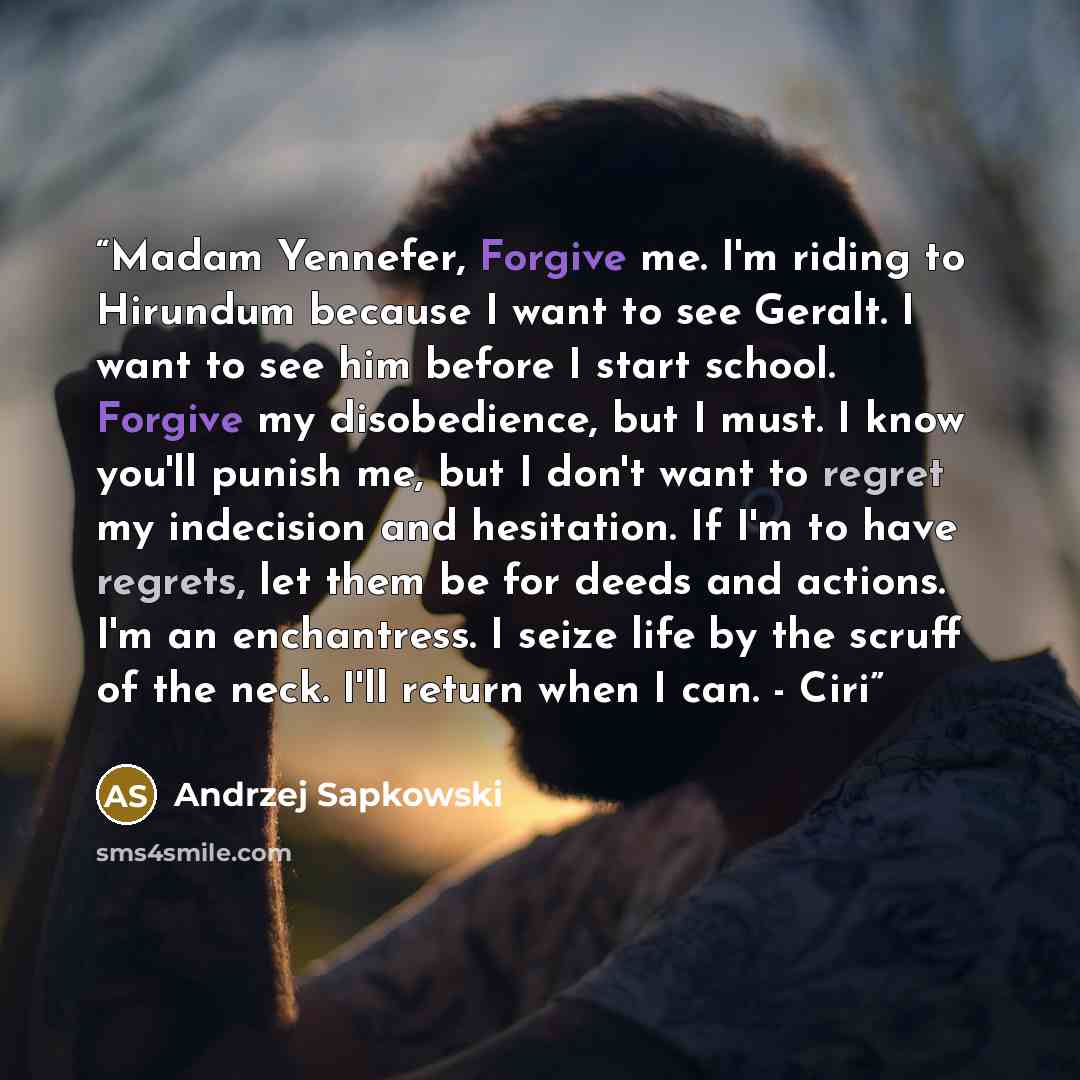 “Madam Yennefer, Forgive me. I'm riding to Hirundum because I want to see Geralt. I want to see him before I start school. Forgive my disobedience, but I must. I know you'll punish me, but I don't want to regret my indecision and hesitation. If I'm to have regrets, let them be for deeds and…” quote by Andrzej Sapkowski