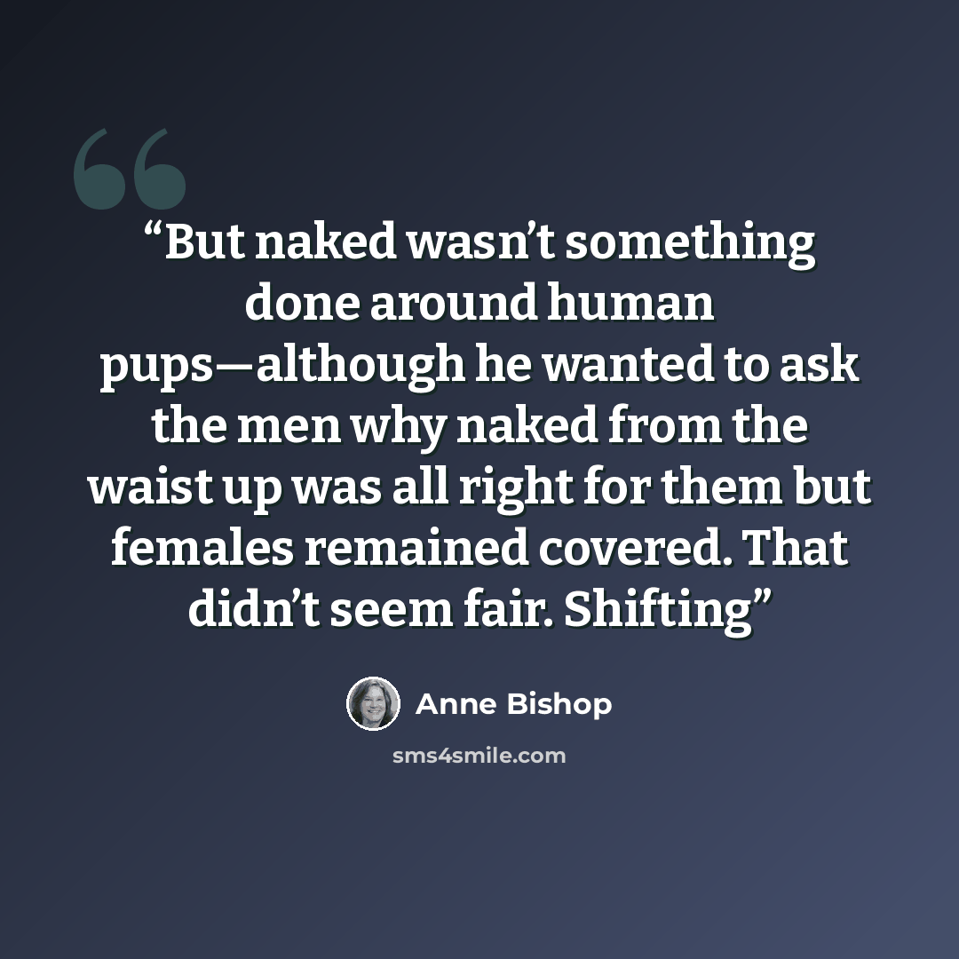 “But naked wasn’t something done around human pups—although he wanted to ask the men why naked from the waist up was all right for them but females remained covered. That didn’t seem fair. Shifting” quote by Anne Bishop