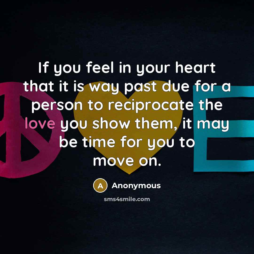 “If you feel in your heart that it is way past due for a person to reciprocate the love you show them, it may be time for you to move on.” quote by Anonymous