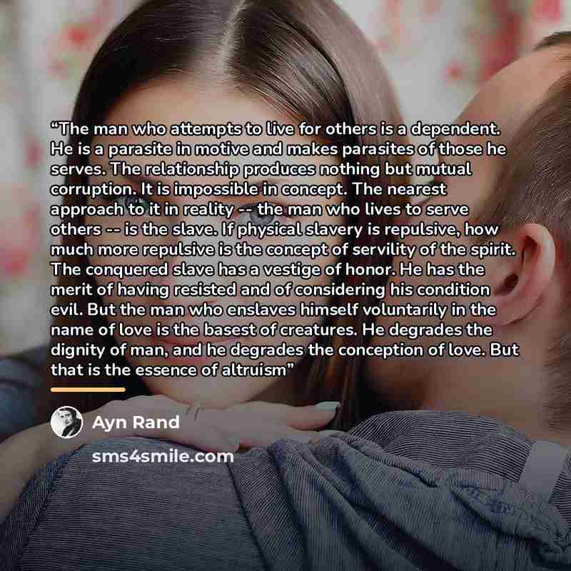 “The man who attempts to live for others is a dependent. He is a parasite in motive and makes parasites of those he serves. The relationship produces nothing but mutual corruption. It is impossible in concept. The nearest approach to it in reality -- the man who lives to serve others -- is the…” quote by ayn rand
