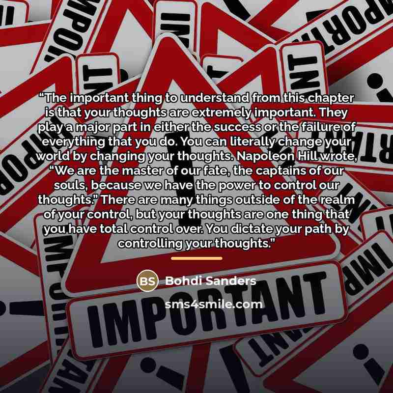“The important thing to understand from this chapter is that your thoughts are extremely important. They play a major part in either the success or the failure of everything that you do. You can literally change your world by changing your thoughts. Napoleon Hill wrote, “We are the master of our…” quote by Bohdi Sanders