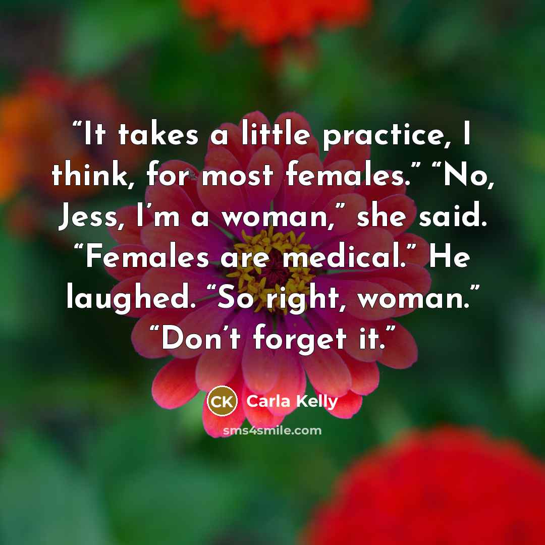 “It takes a little practice, I think, for most females.” “No, Jess, I’m a woman,” she said. “Females are medical.” He laughed. “So right, woman.” “Don’t forget it.” quote by Carla Kelly