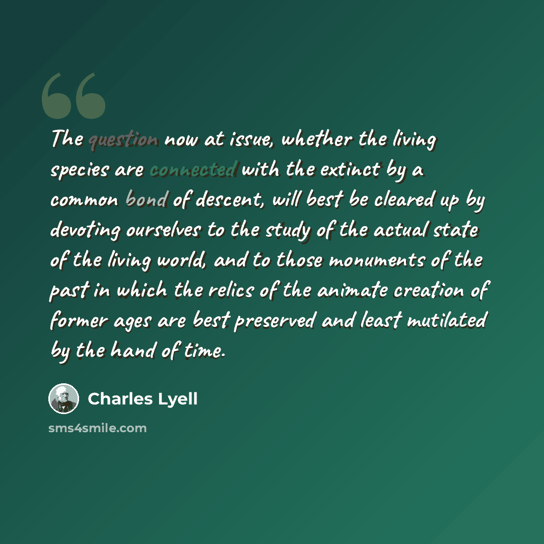 “The question now at issue, whether the living species are connected with the extinct by a common bond of descent, will best be cleared up by devoting ourselves to the study of the actual state of the living world, and to those monuments of the past in which the relics of the animate creation of…” quote by Charles Lyell