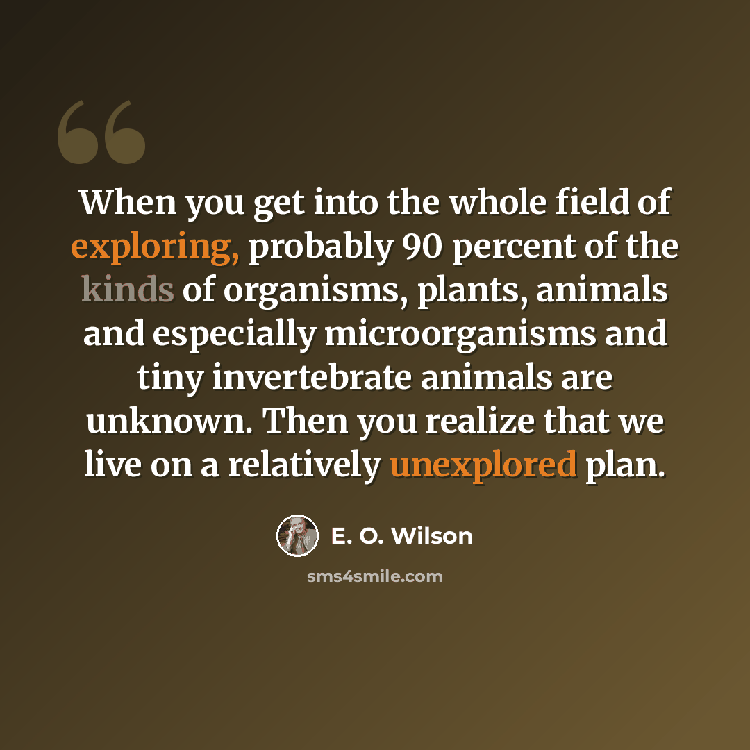“When you get into the whole field of exploring, probably 90 percent of the kinds of organisms, plants, animals and especially microorganisms and tiny invertebrate animals are unknown. Then you realize that we live on a relatively unexplored plan.” quote by E. O. Wilson
