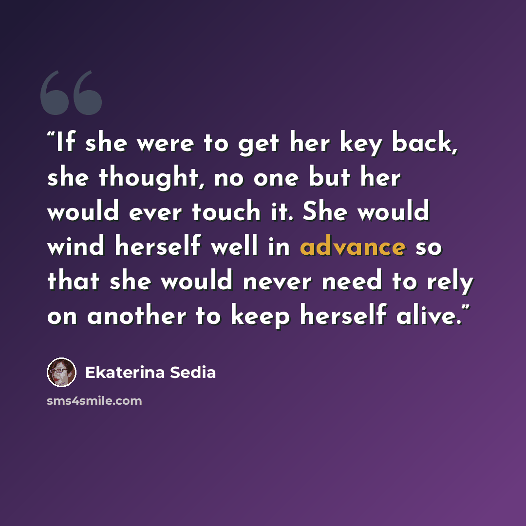 “If she were to get her key back, she thought, no one but her would ever touch it. She would wind herself well in advance so that she would never need to rely on another to keep herself alive.” quote by Ekaterina Sedia