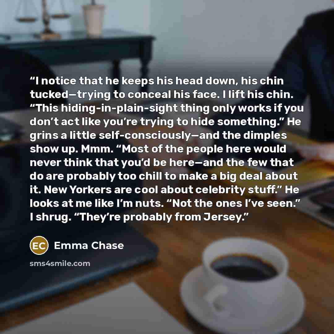 “I notice that he keeps his head down, his chin tucked—trying to conceal his face. I lift his chin. “This hiding-in-plain-sight thing only works if you don’t act like you’re trying to hide something.” He grins a little self-consciously—and the dimples show up. Mmm. “Most of the people here would…” quote by Emma Chase