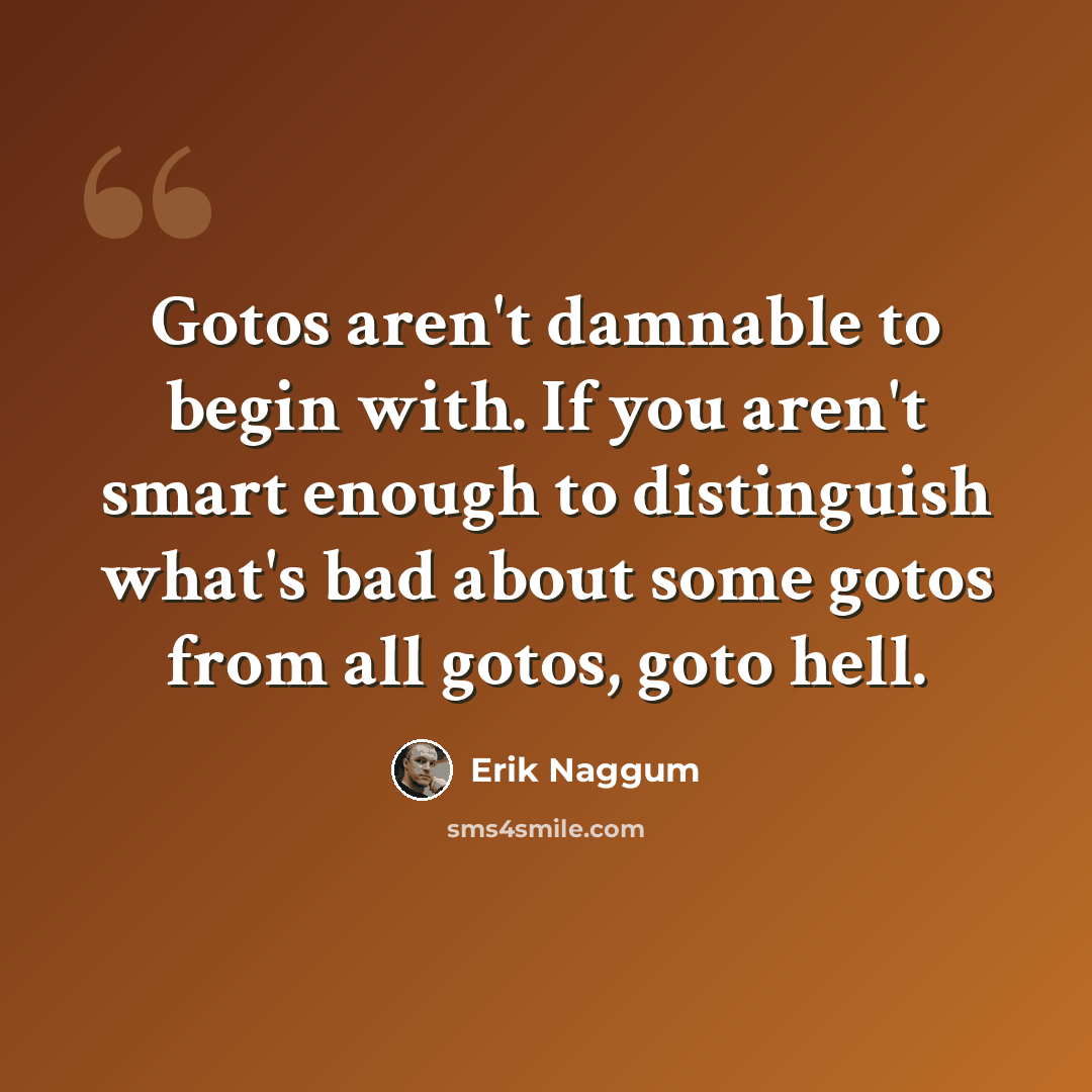 “Gotos aren't damnable to begin with. If you aren't smart enough to distinguish what's bad about some gotos from all gotos, goto hell.” quote by Erik Naggum