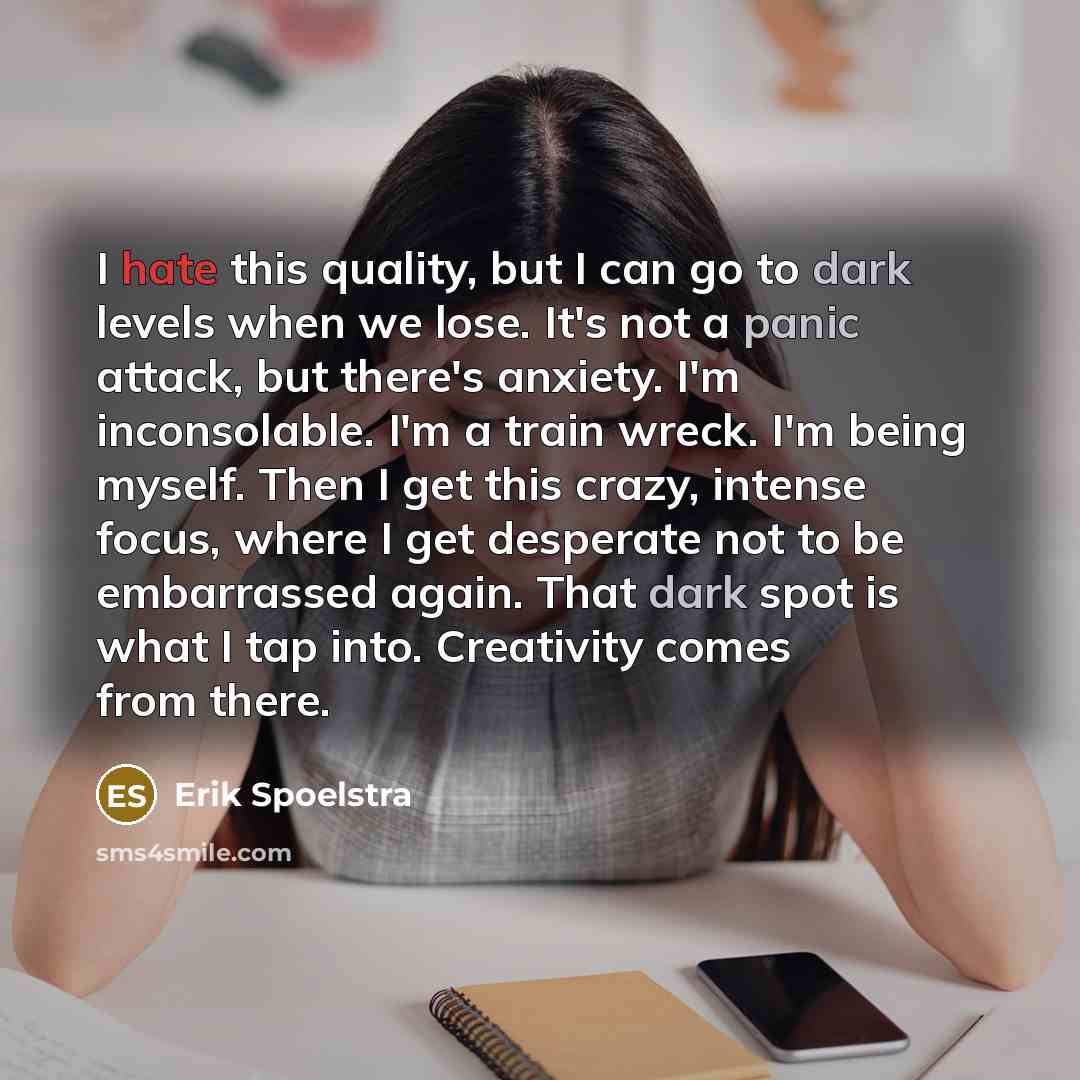“I hate this quality, but I can go to dark levels when we lose. It's not a panic attack, but there's anxiety. I'm inconsolable. I'm a train wreck. I'm being myself. Then I get this crazy, intense focus, where I get desperate not to be embarrassed again. That dark spot is what I tap into. Creativity…” quote by Erik Spoelstra