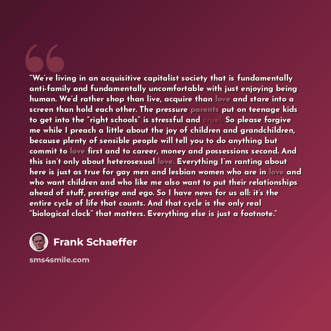 “We’re living in an acquisitive capitalist society that is fundamentally anti-family and fundamentally uncomfortable with just enjoying being human. We’d rather shop than live, acquire than love and stare into a screen than hold each other. The pressure parents put on teenage kids to get into the…” quote by Frank Schaeffer