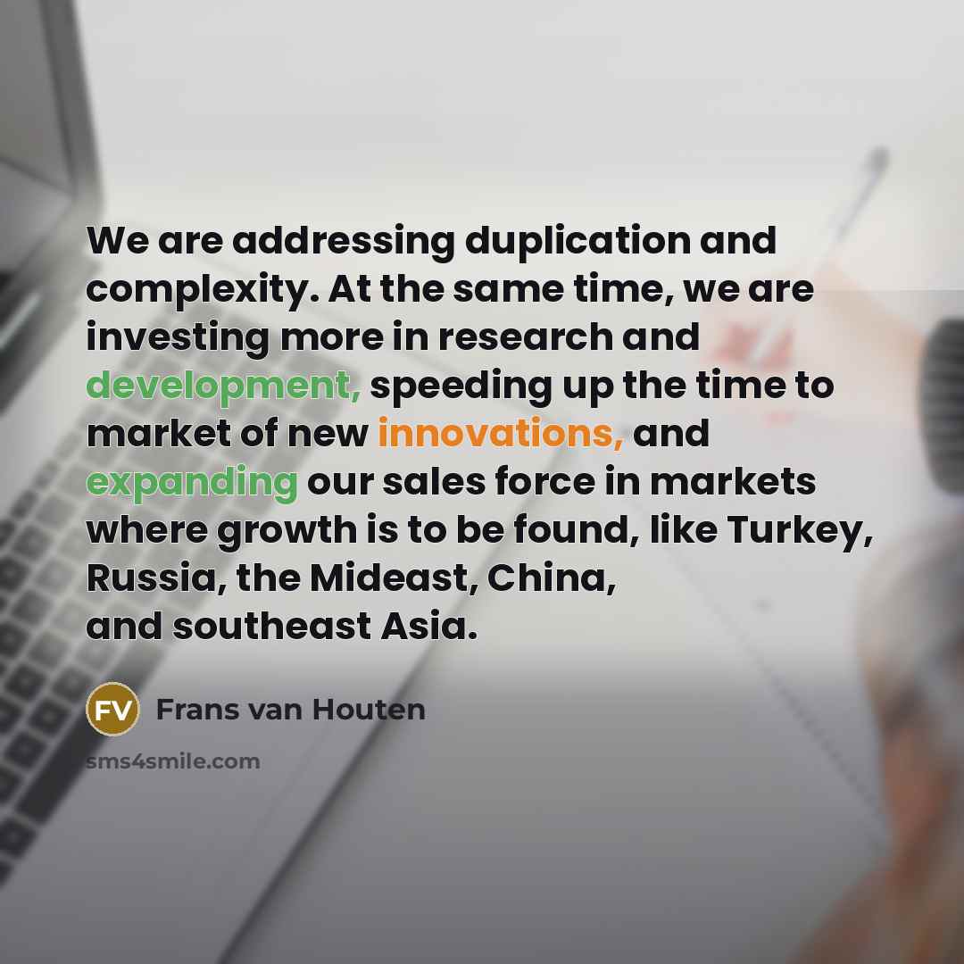 “We are addressing duplication and complexity. At the same time, we are investing more in research and development, speeding up the time to market of new innovations, and expanding our sales force in markets where growth is to be found, like Turkey, Russia, the Mideast, China, and southeast Asia.” quote by Frans van Houten