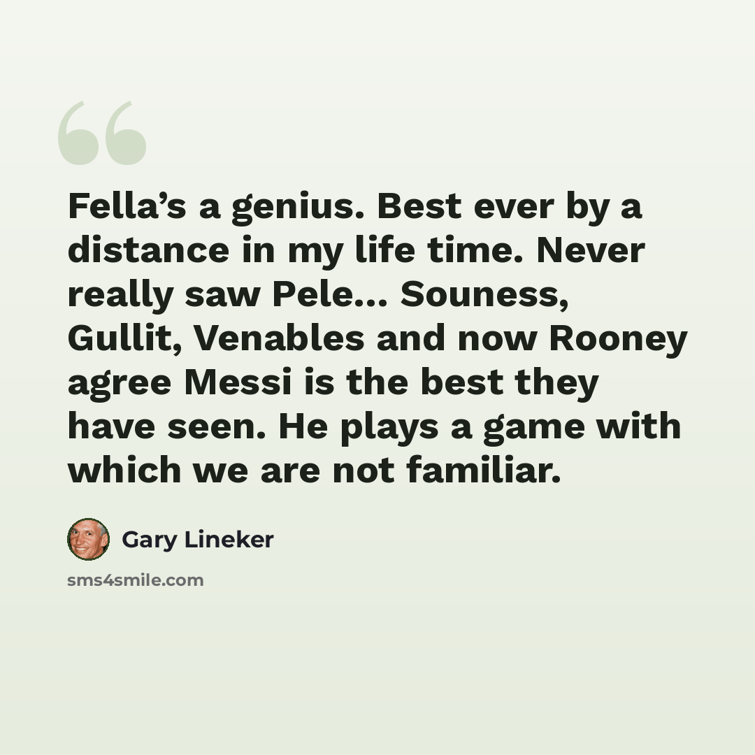 “Fella’s a genius. Best ever by a distance in my life time. Never really saw Pele… Souness, Gullit, Venables and now Rooney agree Messi is the best they have seen. He plays a game with which we are not familiar.” quote by Gary Lineker