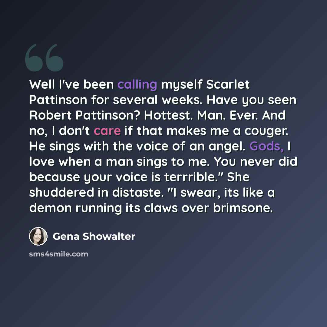 “Well I've been calling myself Scarlet Pattinson for several weeks. Have you seen Robert Pattinson? Hottest. Man. Ever. And no, I don't care if that makes me a couger. He sings with the voice of an angel. Gods, I love when a man sings to me. You never did because your voice is terrrible." She…” quote by Gena Showalter