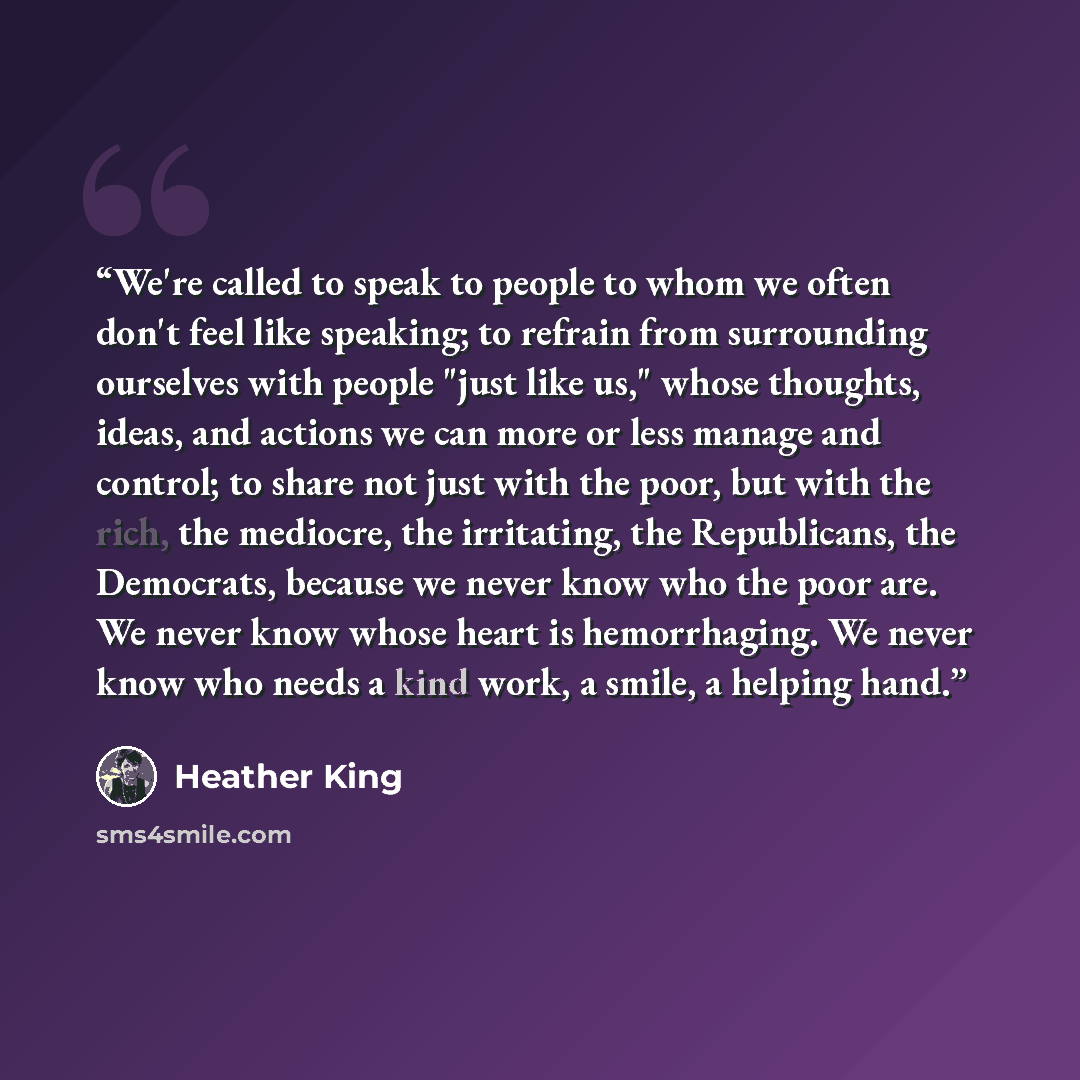 “We're called to speak to people to whom we often don't feel like speaking; to refrain from surrounding ourselves with people "just like us," whose thoughts, ideas, and actions we can more or less manage and control; to share not just with the poor, but with the rich, the mediocre, the irritating…” quote by Heather King