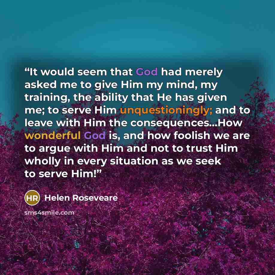 “It would seem that God had merely asked me to give Him my mind, my training, the ability that He has given me; to serve Him unquestioningly; and to leave with Him the consequences…How wonderful God is, and how foolish we are to argue with Him and not to trust Him wholly in every situation as we…” quote by Helen Roseveare