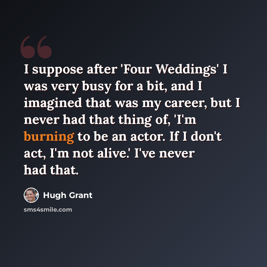 “I suppose after 'Four Weddings' I was very busy for a bit, and I imagined that was my career, but I never had that thing of, 'I'm burning to be an actor. If I don't act, I'm not alive.' I've never had that.” quote by Hugh Grant