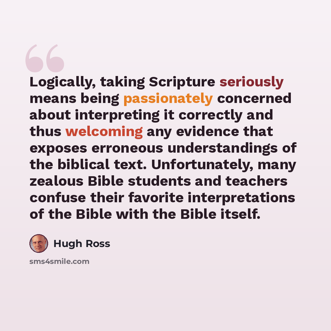 “Logically, taking Scripture seriously means being passionately concerned about interpreting it correctly and thus welcoming any evidence that exposes erroneous understandings of the biblical text. Unfortunately, many zealous Bible students and teachers confuse their favorite interpretations of the…” quote by Hugh Ross