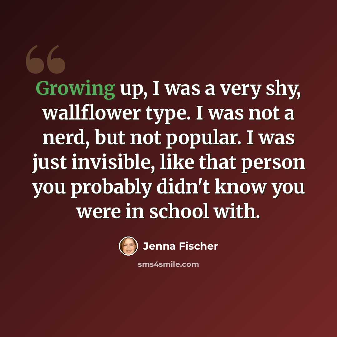 “Growing up, I was a very shy, wallflower type. I was not a nerd, but not popular. I was just invisible, like that person you probably didn't know you were in school with.” quote by Jenna Fischer