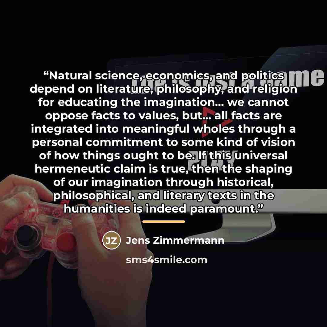 “Natural science, economics, and politics depend on literature, philosophy, and religion for educating the imagination... we cannot oppose facts to values, but... all facts are integrated into meaningful wholes through a personal commitment to some kind of vision of how things ought to be. If this…” quote by Jens Zimmermann