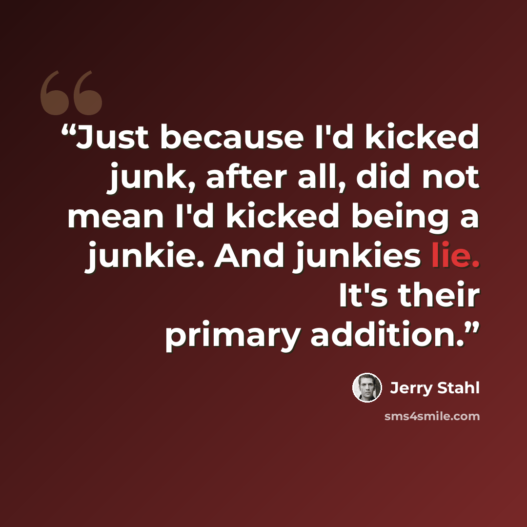 “Just because I'd kicked junk, after all, did not mean I'd kicked being a junkie. And junkies lie. It's their primary addition.” quote by Jerry Stahl