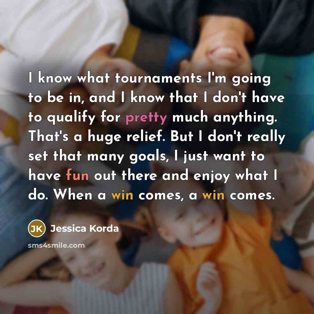 “I know what tournaments I'm going to be in, and I know that I don't have to qualify for pretty much anything. That's a huge relief. But I don't really set that many goals, I just want to have fun out there and enjoy what I do. When a win comes, a win comes.” quote by Jessica Korda