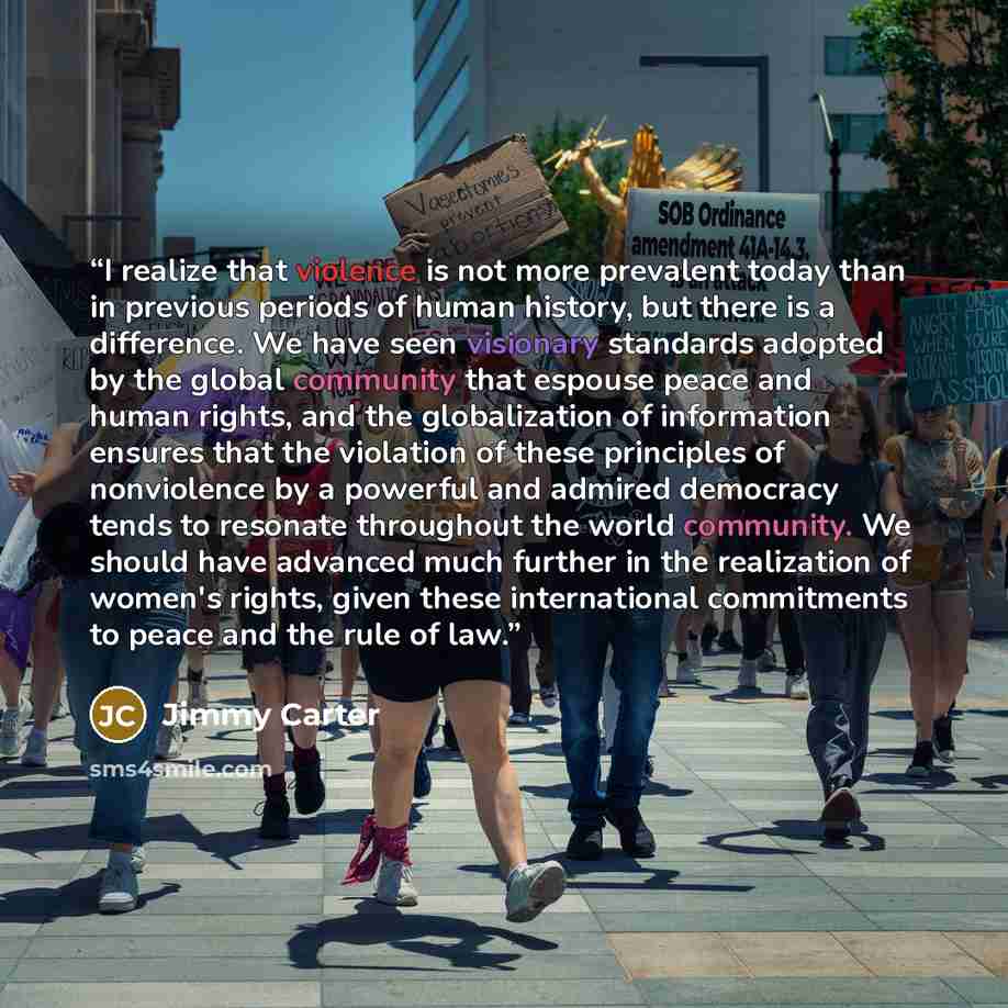 “I realize that violence is not more prevalent today than in previous periods of human history, but there is a difference. We have seen visionary standards adopted by the global community that espouse peace and human rights, and the globalization of information ensures that the violation of these…” quote by Jimmy Carter