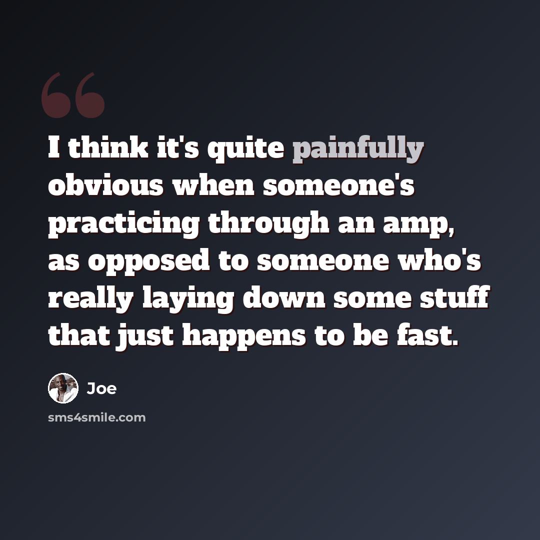 “I think it's quite painfully obvious when someone's practicing through an amp, as opposed to someone who's really laying down some stuff that just happens to be fast.” quote by Joe
