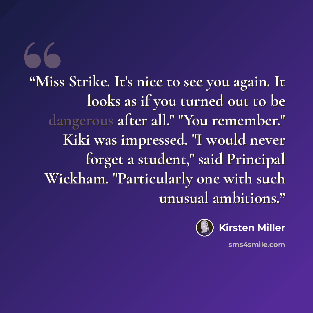“Miss Strike. It's nice to see you again. It looks as if you turned out to be dangerous after all." "You remember." Kiki was impressed. "I would never forget a student," said Principal Wickham. "Particularly one with such unusual ambitions.” quote by Kirsten Miller