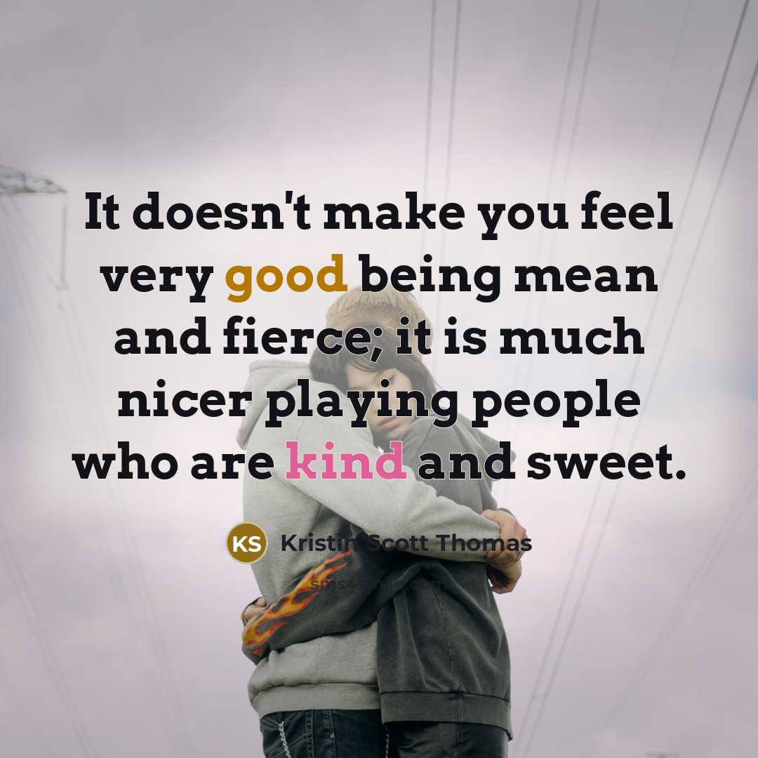 “It doesn't make you feel very good being mean and fierce; it is much nicer playing people who are kind and sweet.” quote by Kristin Scott Thomas