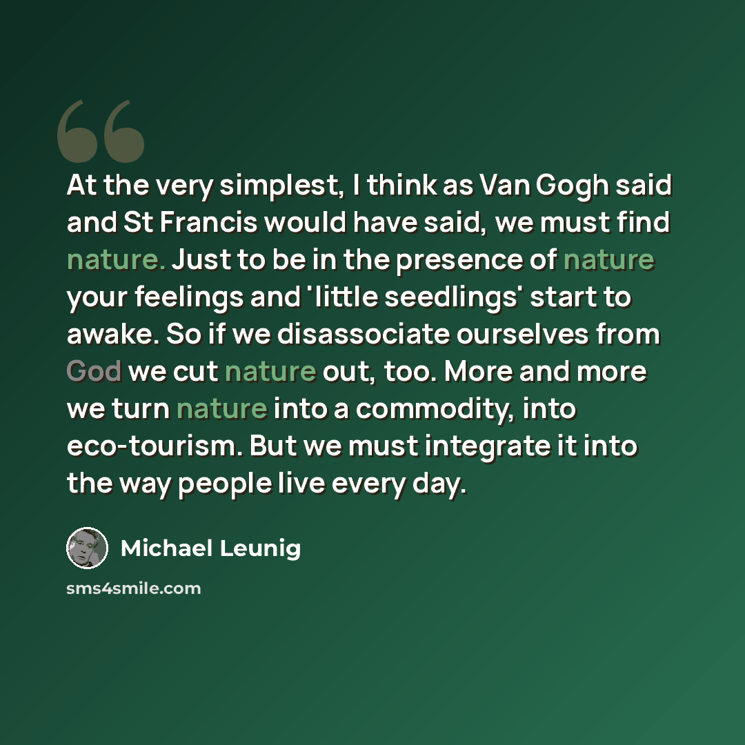 “At the very simplest, I think as Van Gogh said and St Francis would have said, we must find nature. Just to be in the presence of nature your feelings and 'little seedlings' start to awake. So if we disassociate ourselves from God we cut nature out, too. More and more we turn nature into a…” quote by Michael Leunig