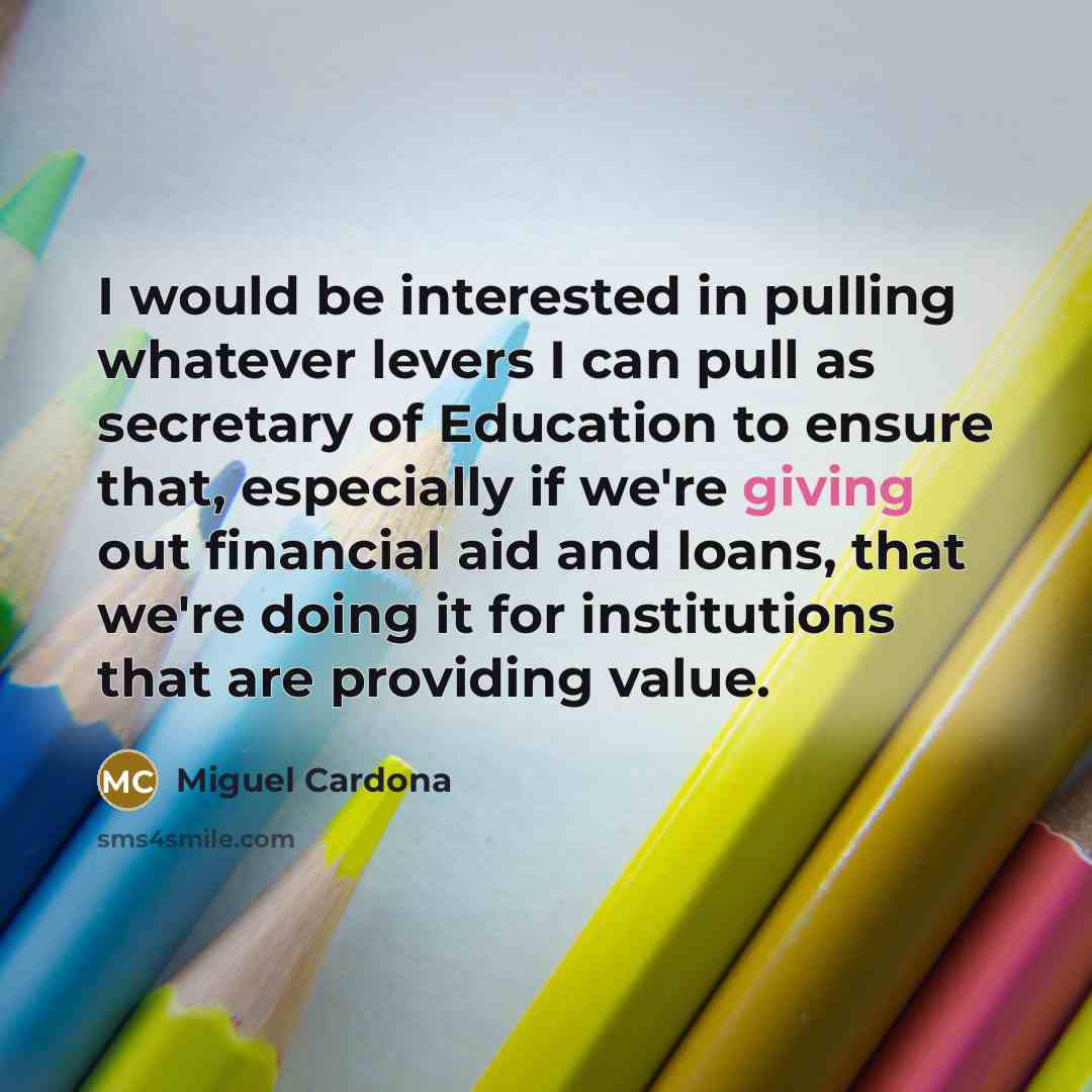 “I would be interested in pulling whatever levers I can pull as secretary of Education to ensure that, especially if we're giving out financial aid and loans, that we're doing it for institutions that are providing value.” quote by Miguel Cardona